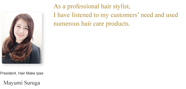 Mayumi Suruga/President, Hair Make Ipse/As a professional hair stylist, I have listened to my customers’ need and used numerous hair care products.